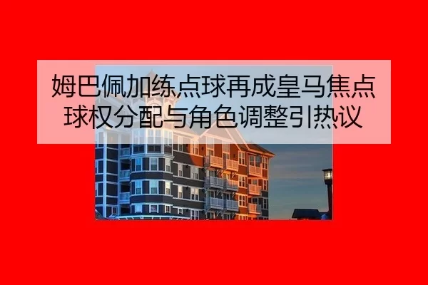 姆巴佩加练点球再成皇马焦点 球权分配与角色调整引热议